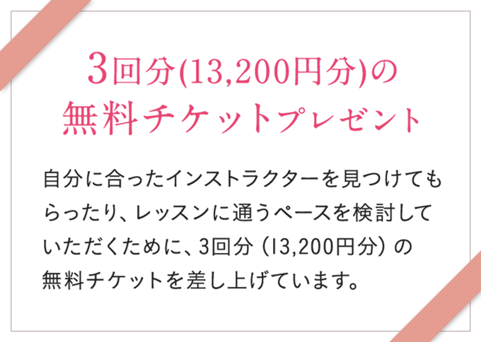 3回分(13,200円分)の無料チケットプレゼント 自分に合ったインストラクターを見つけてもらったり、スタジオの雰囲気を体験していただくために、3回分(13,200円分)の無料チケットを差し上げています。