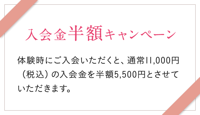 入会金半額キャンペーン 体験時にご入会いただくと、通常11,000円(税込)の入会金を半額5,500円とさせていただきます。