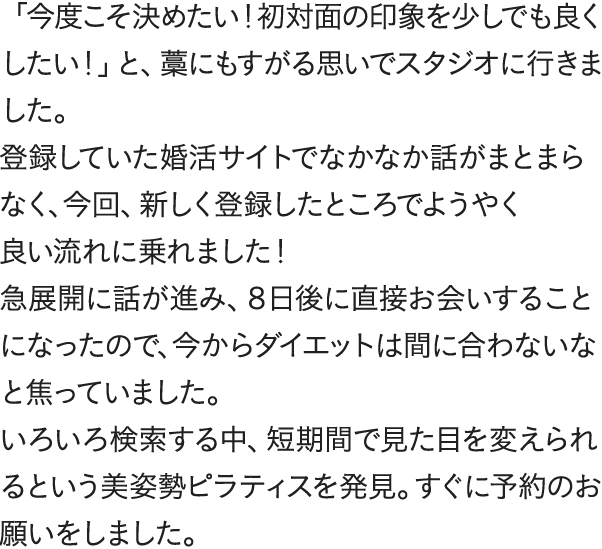 「今度こそ決めたい!初対面の印象を少しでも良くしたい!」と、藁にもすがる思いでスタジオに行きました。登録していた婚活サイトでなかなか話がまとまらなく、今回、新しく登録したところでようやく良い流れに乗れました!急展開に話が進み、8日後に直接お会いすることになったので、今からダイエットは間に合わないなと焦っていました。いろいろ検索する中、短期間で見た目を変えられるという美姿勢ピラティスを発見。すぐに予約のお願いをしました。