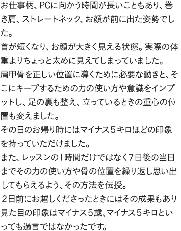 お仕事柄、PCに向かう時間が長いこともあり、巻き肩、ストレートネック、お顔が前に出た姿勢でした首が短くなり、お顔が大きく見える状態。実際の体重よりちょっと太めに見えてしまっていました。肩甲骨を正しい位置に導くために必要な動きと、そこにキープするための力の使い方や意識をインプットし、足の裏も整え、立っているときの重心の位置も変えました。その日のお帰り時にはマイナス5キロほどの印象を持っていただけました。また、レッスンの1時間だけではなく7日後の当日までその力の使い方や骨の位置を繰り返し思い出してもらえるよう、その方法を伝授。2日前にお越しくださったときにはその成果もあり見た目の印象はマイナス5歳、マイナス5キロといっても過言ではなかったです。