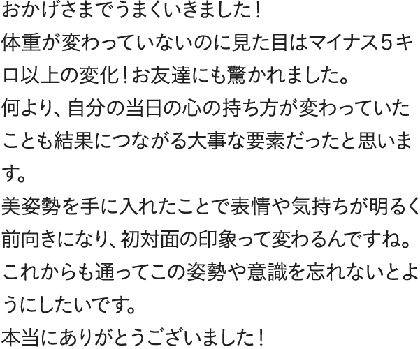 おかげさまでうまくいきました!体重が変わっていないのに見た目はマイナス5キロ以上の変化!お友達にも驚かれました。何より、自分の当日の心の持ち方が変わっていたことも結果につながる大事な要素だったと思います。美姿勢を手に入れたことで表情や気持ちが明るく前向きになり、初対面の印象って変わるんですね。これからも通ってこの姿勢や意識を忘れないとようにしたいです。本当にありがとうございました!