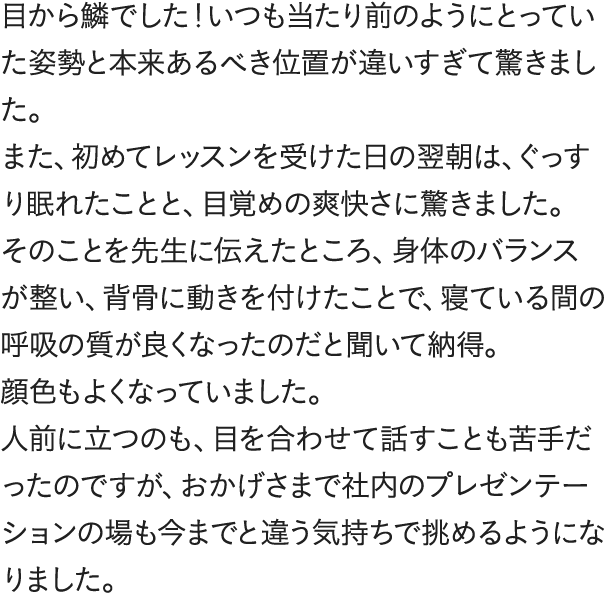 目から鱗でした!いつも当たり前のようにとっていた姿勢と本来あるべき位置が違いすぎて驚きました。また、初めてレッスンを受けた日の翌朝は、ぐっすり眠れたことと、目覚めの爽快さに驚きました。そのことを先生に伝えたところ、身体のバランスが整い、背骨に動きを付けたことで、寝ている間の呼吸の質が良くなったのだと聞いて納得。顔色もよくなっていました。人前に立つのも、目を合わせて話すことも苦手だったのですが、おかげさまで社内のプレゼンテーションの場も今までと違う気持ちで挑めるようになりました。不思議と結果もついてくるんですね。仕事が楽しいです。