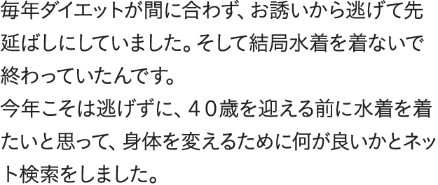 毎年ダイエットが間に合わず、お誘いから逃げて先延ばしにしていました。そして結局水着を着ないで終わっていたんです。今年こそは逃げずに、40歳を迎える前に水着を着たいと思って、身体を変えるために何が良いかとネット検索をしました。食事制限で失敗を繰り返してきたので「数字じゃなく身体の見た目を変えられる」という嘘みたいな言葉に引き寄せられました。