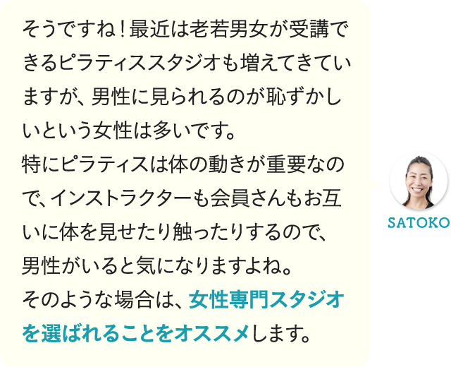 そうですね!最近は老若男女が受講できるピラティススタジオも増えてきていますが、男性に見られるのが恥ずかしいという女性は多いです。特にピラティスは体の動きが重要なので、インストラクターも会員さんもお互いに体を見せたり触ったりするので、男性がいると気になりますよね。そのような場合は、女性専門スタジオを選ばれることをオススメします。