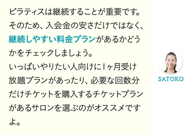 ピラティスは継続することが重要です。そのため、入会金の安さだけではなく、継続しやすい料金プランがあるかどうかをチェックしましょう。いっぱいやりたい人向けに1ヶ月受け放題プランがあったり、必要な回数分だけチケットを購入するチケットプランがあるサロンを選ぶのがオススメですよ。