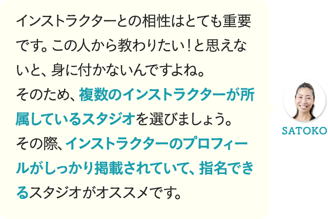 インストラクターとの相性はとても重要です。この人から教わりたい!と思えないと、身に付かないんですよね。そのため、複数のインストラクターが所属しているスタジオを選びましょう。その際、インストラクターのプロフィールがしっかり掲載されていて、指名できるスタジオがオススメです。