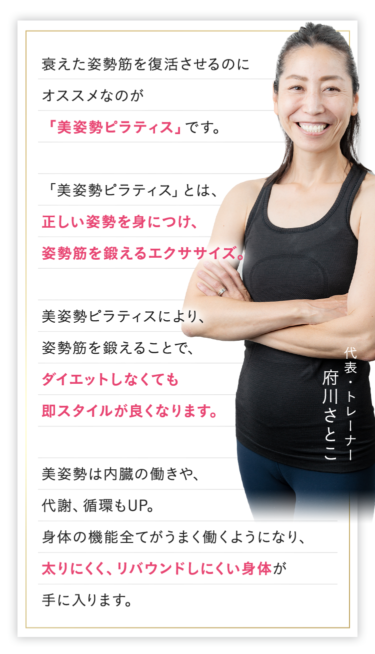 衰えた姿勢筋を復活させるのにオススメなのが「美姿勢ピラティス」です。「美姿勢ピラティス」とは、正しい姿勢を身につけ、姿勢筋を鍛えるエクササイズ。美姿勢ピラティスにより、姿勢筋を鍛えることで、ダイエットしなくても即スタイルが良くなります。美姿勢は内臓の働きや、代謝、循環もUP。身体の機能全てがうまく働くようになり、太りにくく、リバウンドしにくい身体が手に入ります。