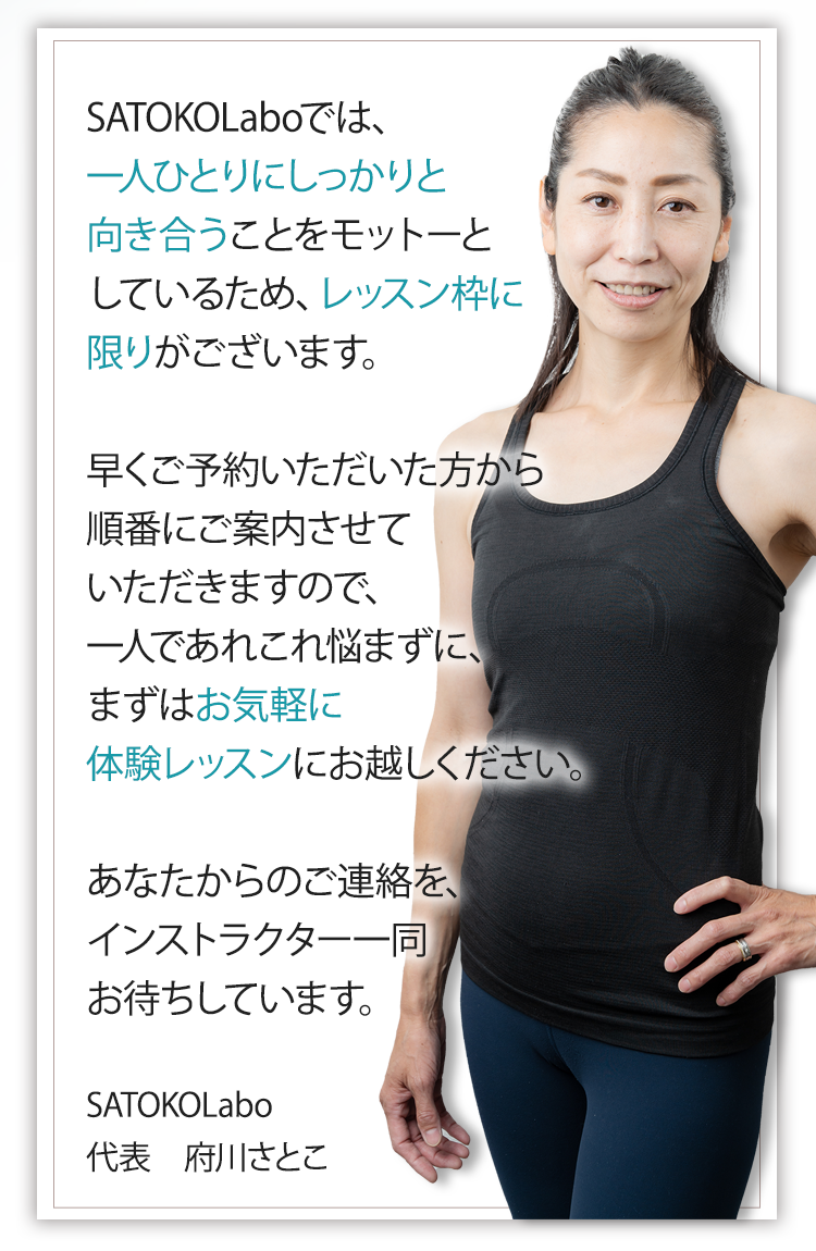 SATOKOLaboでは、一人ひとりにしっかりと向き合うことをモットーとしているため、レッスン枠に限りがございます。早くご予約いただいた方から順番にご案内させていただきますので、一人であれこれ悩まずに、まずはお気軽に体験レッスンにお越しください。あなたからのご連絡を、インストラクター一同お待ちしています。SATOKOLabo 代表　府川さとこ