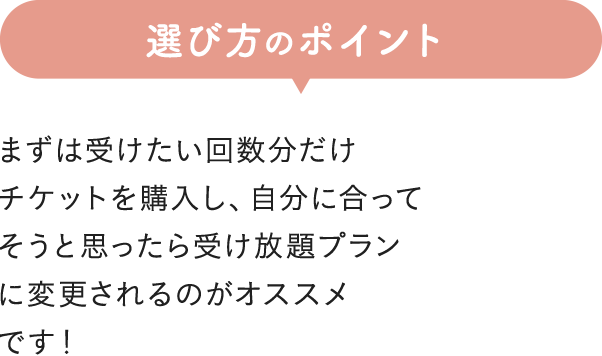 選び方のポイント まずは受けたい回数分だけチケットを購入し、自分に合ってそうと思ったら受け放題プランに変更されるのがオススメです!