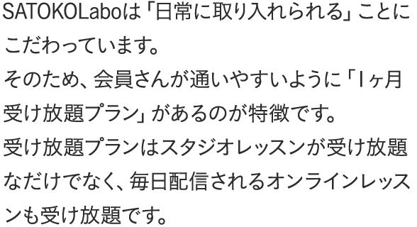 SATOKOLaboは「日常に取り入れられる」ことにこだわっています。そのため、会員さんが通いやすいように「1ヶ月受け放題プラン」があるのが特徴です。受け放題プランはスタジオレッスンが受け放題なだけでなく、毎日配信されるオンラインレッスンも受け放題です。