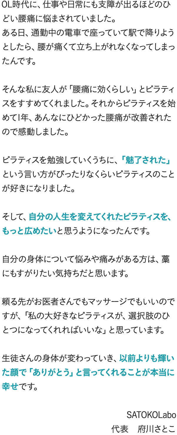 OL時代に、仕事や日常にも支障が出るほどのひどい腰痛に悩まされていました。ある日、通勤中の電車で座っていて駅で降りようとしたら、腰が痛くて立ち上がれなくなってしまったんです。そんな私に友人が「腰痛に効くらしい」とピラティスをすすめてくれました。それからピラティスを始めて1年、あんなにひどかった腰痛が改善されたので感動しました。ピラティスを勉強していくうちに、「魅了された」という言い方がぴったりなくらいピラティスのことが好きになりました。そして、自分の人生を変えてくれたピラティスを、もっと広めたいと思うようになったんです。自分の身体について悩みや痛みがある方は、藁にもすがりたい気持ちだと思います。頼る先がお医者さんでもマッサージでもいいのですが、「私の大好きなピラティスが、選択肢のひとつになってくれればいいな」と思っています。生徒さんの身体が変わっていき、以前よりも輝いた顔で「ありがとう」と言ってくれることが本当に幸せです。 SATOKOLabo 代表 府川さとこ