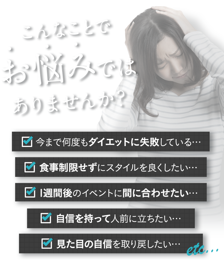 こんなことでお悩みではありませんか?今まで何度もダイエットに失敗している… 食事制限せずにスタイルを良くしたい… 1週間後のイベントに間に合わせたい… 自信を持って人前に立ちたい… 見た目の自信を取り戻したい…