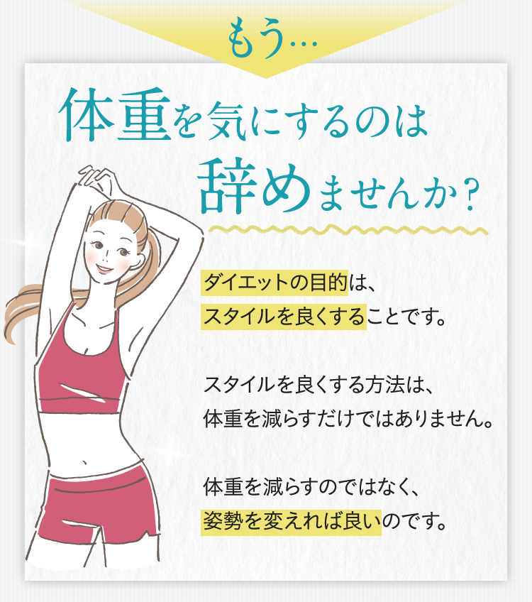 もう… 体重を気にするのは辞めませんか?ダイエットの目的は、 スタイルを良くすることです。スタイルを良くする方法は、体重を減らすだけではありません。体重を減らすのではなく、姿勢を変えれば良いのです。